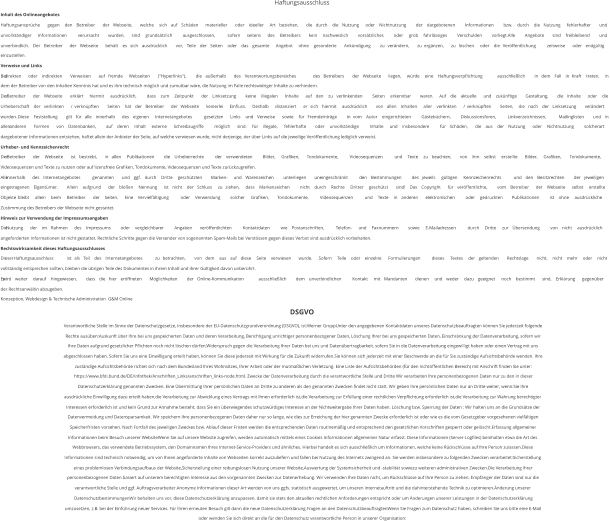 Haftungsausschluss Inhalt des Onlineangebotes Haftungsansprüche   gegen   den   Betreiber   der   Webseite,   welche   sich   auf   Schäden   materieller   oder   ideeller   Art   beziehen,   die   durch   die   Nutzung   oder   Nichtnutzung   der   dargebotenen   Informationen   bzw.   durch   die   Nutzung   fehlerhafter   und  unvollständiger   Informationen   verursacht   wurden,   sind   grundsätzlich   ausgeschlossen,   sofern   seitens   des   Betreibers   kein   nachweislich   vorsätzliches   oder   grob   fahrlässiges   Verschulden   vorliegt.Alle   Angebote   sind   freibleibend   und  unverbindlich.   Der   Betreiber   der   Webseite   behält   es   sich   ausdrücklich   vor,   Teile   der   Seiten   oder   das   gesamte   Angebot   ohne   gesonderte   Ankündigung   zu   verändern,   zu   ergänzen,   zu   löschen   oder   die   Veröffentlichung   zeitweise   oder   endgültig  einzustellen. Verweise und Links Bei   direkten   oder   indirekten   Verweisen   auf   fremde   Webseiten   ("Hyperlinks"),   die   außerhalb   des   Verantwortungsbereiches   des   Betreibers   der   Webseite   liegen,   würde   eine   Haftungsverpflichtung   ausschließlich   in   dem   Fall   in   Kraft   treten,   in  dem der Betreiber von den Inhalten Kenntnis hat und es ihm technisch möglich und zumutbar wäre, die Nutzung im Falle rechtswidriger Inhalte zu verhindern. Der   Betreiber   der   Webseite   erklärt   hiermit   ausdrücklich,   dass   zum   Zeitpunkt   der   Linksetzung   keine   illegalen   Inhalte   auf   den   zu   verlinkenden   Seiten   erkennbar   waren.   Auf   die   aktuelle   und   zukünftige   Gestaltung,   die   Inhalte   oder   die  Urheberschaft   der   verlinkten   /   verknüpften   Seiten   hat   der   Betreiber   der   Webseite   keinerlei   Einfluss.   Deshalb   distanziert   er   sich   hiermit   ausdrücklich   von   allen   Inhalten   aller   verlinkten   /   verknüpften   Seiten,   die   nach   der   Linksetzung   verändert  wurden.   Diese   Feststellung   gilt   für   alle   innerhalb   des   eigenen   Internetangebotes   gesetzten   Links   und   Verweise   sowie   für   Fremdeinträge   in   vom   Autor   eingerichteten   Gästebüchern,   Diskussionsforen,   Linkverzeichnissen,   Mailinglisten   und   in  allen   anderen   Formen   von   Datenbanken,   auf   deren   Inhalt   externe   Schreibzugriffe   möglich   sind.   Für   illegale,   fehlerhafte   oder   unvollständige   Inhalte   und   insbesondere   für   Schäden,   die   aus   der   Nutzung   oder   Nichtnutzung   solcherart  dargebotener Informationen entstehen, haftet allein der Anbieter der Seite, auf welche verwiesen wurde, nicht derjenige, der über Links auf die jeweilige Veröffentlichung lediglich verweist. Urheber- und Kennzeichenrecht Der   Betreiber   der   Webseite   ist   bestrebt,   in   allen   Publikationen   die   Urheberrechte   der   verwendeten   Bilder,   Grafiken,   Tondokumente,   Videosequenzen   und   Texte   zu   beachten,   von   ihm   selbst   erstellte   Bilder,   Grafiken,   Tondokumente,  Videosequenzen und Texte zu nutzen oder auf lizenzfreie Grafiken, Tondokumente, Videosequenzen und Texte zurückzugreifen. Alle   innerhalb   des   Internetangebotes   genannten   und   ggf.   durch   Dritte   geschützten   Marken-   und   Warenzeichen   unterliegen   uneingeschränkt   den   Bestimmungen   des   jeweils   gültigen   Kennzeichenrechts   und   den   Besitzrechten   der   jeweiligen  eingetragenen   Eigentümer.   Allein   aufgrund   der   bloßen   Nennung   ist   nicht   der   Schluss   zu   ziehen,   dass   Markenzeichen   nicht   durch   Rechte   Dritter   geschützt   sind!   Das   Copyright   für   veröffentlichte,   vom   Betreiber   der   Webseite   selbst   erstellte  Objekte   bleibt   allein   beim   Betreiber   der   Seiten.   Eine   Vervielfältigung   oder   Verwendung   solcher   Grafiken,   Tondokumente,   Videosequenzen   und   Texte   in   anderen   elektronischen   oder   gedruckten   Publikationen   ist   ohne   ausdrückliche  Zustimmung des Betreibers der Webseite nicht gestattet. Hinweis zur Verwendung der Impressumsangaben Die   Nutzung   der   im   Rahmen   des   Impressums   oder   vergleichbarer   Angaben   veröffentlichten   Kontaktdaten   wie   Postanschriften,   Telefon-   und   Faxnummern   sowie   E-Mailadressen   durch   Dritte   zur   Übersendung   von   nicht   ausdrücklich  angeforderten Informationen ist nicht gestattet. Rechtliche Schritte gegen die Versender von sogenannten Spam-Mails bei Verstössen gegen dieses Verbot sind ausdrücklich vorbehalten. Rechtswirksamkeit dieses Haftungsausschlusses Dieser   Haftungsausschluss   ist   als   Teil   des   Internetangebotes   zu   betrachten,   von   dem   aus   auf   diese   Seite   verwiesen   wurde.   Sofern   Teile   oder   einzelne   Formulierungen   dieses   Textes   der   geltenden   Rechtslage   nicht,   nicht   mehr   oder   nicht  vollständig entsprechen sollten, bleiben die übrigen Teile des Dokumentes in ihrem Inhalt und ihrer Gültigkeit davon unberührt. Es   wird   weiter   darauf   hingewiesen,   dass   die   hier   eröffneten   Möglichkeiten   der   Online-Kommunikation   ausschließlich   dem   unverbindlichen   Kontakt   mit   Mandanten   dienen   und   weder   dazu   geeignet   noch   bestimmt   sind,   Erklärung   gegenüber  der Rechtsanwältin abzugeben. Konzeption, Webdesign & Technische Administration  G&M Online DSGVO Verantwortliche Stelle im Sinne der Datenschutzgesetze, insbesondere der EU-Datenschutzgrundverordnung (DSGVO), ist:Werner GroppUnter den angegebenen Kontaktdaten unseres Datenschutzbeauftragten können Sie jederzeit folgende  Rechte ausüben:Auskunft über Ihre bei uns gespeicherten Daten und deren Verarbeitung, Berichtigung unrichtiger personenbezogener Daten, Löschung Ihrer bei uns gespeicherten Daten, Einschränkung der Datenverarbeitung, sofern wir  Ihre Daten aufgrund gesetzlicher Pflichten noch nicht löschen dürfen,Widerspruch gegen die Verarbeitung Ihrer Daten bei uns und Datenübertragbarkeit, sofern Sie in die Datenverarbeitung eingewilligt haben oder einen Vertrag mit uns  abgeschlossen haben. Sofern Sie uns eine Einwilligung erteilt haben, können Sie diese jederzeit mit Wirkung für die Zukunft widerrufen.Sie können sich jederzeit mit einer Beschwerde an die für Sie zuständige Aufsichtsbehörde wenden. Ihre  zuständige Aufsichtsbehörde richtet sich nach dem Bundesland Ihres Wohnsitzes, Ihrer Arbeit oder der mutmaßlichen Verletzung. Eine Liste der Aufsichtsbehörden (für den nichtöffentlichen Bereich) mit Anschrift finden Sie unter:  https://www.bfdi.bund.de/DE/Infothek/Anschriften_Links/anschriften_links-node.html. Zwecke der Datenverarbeitung durch die verantwortliche Stelle und Dritte Wir verarbeiten Ihre personenbezogenen Daten nur zu den in dieser  Datenschutzerklärung genannten Zwecken. Eine Übermittlung Ihrer persönlichen Daten an Dritte zu anderen als den genannten Zwecken findet nicht statt. Wir geben Ihre persönlichen Daten nur an Dritte weiter, wenn:Sie Ihre  ausdrückliche Einwilligung dazu erteilt haben,die Verarbeitung zur Abwicklung eines Vertrags mit Ihnen erforderlich ist,die Verarbeitung zur Erfüllung einer rechtlichen Verpflichtung erforderlich ist,die Verarbeitung zur Wahrung berechtigter  Interessen erforderlich ist und kein Grund zur Annahme besteht, dass Sie ein überwiegendes schutzwürdiges Interesse an der Nichtweitergabe Ihrer Daten haben. Löschung bzw. Sperrung der Daten : Wir halten uns an die Grundsätze der  Datenvermeidung und Datensparsamkeit. Wir speichern Ihre personenbezogenen Daten daher nur so lange, wie dies zur Erreichung der hier genannten Zwecke erforderlich ist oder wie es die vom Gesetzgeber vorgesehenen vielfältigen  Speicherfristen vorsehen. Nach Fortfall des jeweiligen Zweckes bzw. Ablauf dieser Fristen werden die entsprechenden Daten routinemäßig und entsprechend den gesetzlichen Vorschriften gesperrt oder gelöscht.Erfassung allgemeiner  Informationen beim Besuch unserer WebsiteWenn Sie auf unsere Website zugreifen, werden automatisch mittels eines Cookies Informationen allgemeiner Natur erfasst. Diese Informationen (Server-Logfiles) beinhalten etwa die Art des  Webbrowsers, das verwendete Betriebssystem, den Domainnamen Ihres Internet-Service-Providers und ähnliches. Hierbei handelt es sich ausschließlich um Informationen, welche keine Rückschlüsse auf Ihre Person zulassen.Diese  Informationen sind technisch notwendig, um von Ihnen angeforderte Inhalte von Webseiten korrekt auszuliefern und fallen bei Nutzung des Internets zwingend an. Sie werden insbesondere zu folgenden Zwecken verarbeitet:Sicherstellung  eines problemlosen Verbindungsaufbaus der Website,Sicherstellung einer reibungslosen Nutzung unserer Website,Auswertung der Systemsicherheit und -stabilität sowiezu weiteren administrativen Zwecken.Die Verarbeitung Ihrer  personenbezogenen Daten basiert auf unserem berechtigten Interesse aus den vorgenannten Zwecken zur Datenerhebung. Wir verwenden Ihre Daten nicht, um Rückschlüsse auf Ihre Person zu ziehen. Empfänger der Daten sind nur die  verantwortliche Stelle und ggf. Auftragsverarbeiter.Anonyme Informationen dieser Art werden von uns ggfs. statistisch ausgewertet, um unseren Internetauftritt und die dahinterstehende Technik zu optimieren.Änderung unserer  DatenschutzbestimmungenWir behalten uns vor, diese Datenschutzerklärung anzupassen, damit sie stets den aktuellen rechtlichen Anforderungen entspricht oder um Änderungen unserer Leistungen in der Datenschutzerklärung  umzusetzen, z.B. bei der Einführung neuer Services. Für Ihren erneuten Besuch gilt dann die neue Datenschutzerklärung.Fragen an den DatenschutzbeauftragtenWenn Sie Fragen zum Datenschutz haben, schreiben Sie uns bitte eine E-Mail  oder wenden Sie sich direkt an die für den Datenschutz verantwortliche Person in unserer Organisation: